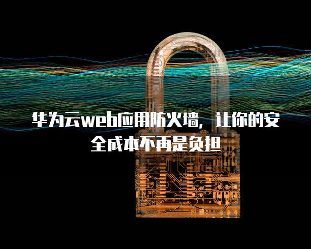 华为云web应用防火墙,让你的安全成本不再是负担
