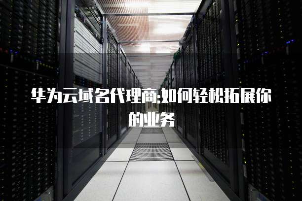 华为云域名代理商:如何轻松拓展你的业务
