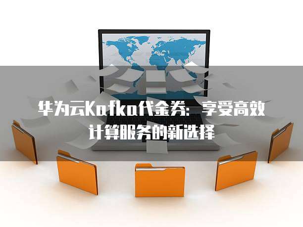 华为云Kafka代金券:享受高效计算服务的新选择