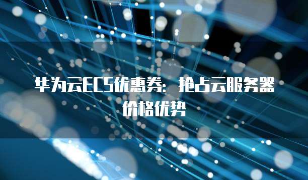 华为云ECS优惠券:抢占云服务器价格优势