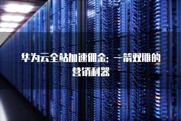 华为云全站加速佣金: 一箭双雕的营销利器