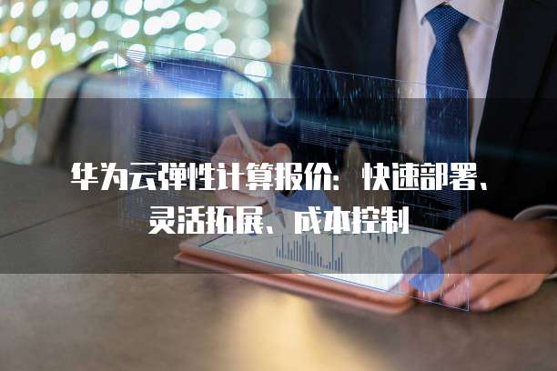 华为云弹性计算报价:快速部署、灵活拓展、成本控制