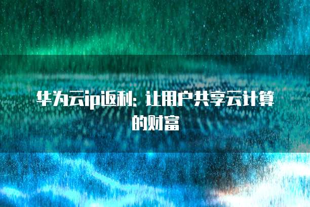 华为云ip返利: 让用户共享云计算的财富