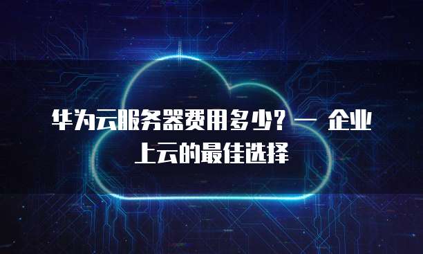 华为云服务器费用多少?— 企业上云的最佳选择