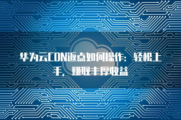 华为云CDN返点如何操作:轻松上手,赚取丰厚收益