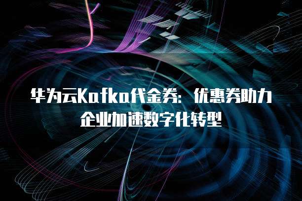 华为云Kafka代金券:优惠券助力企业加速数字化转型