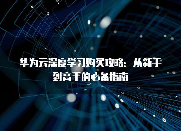 华为云深度学习购买攻略：从新手到高手的必备指南