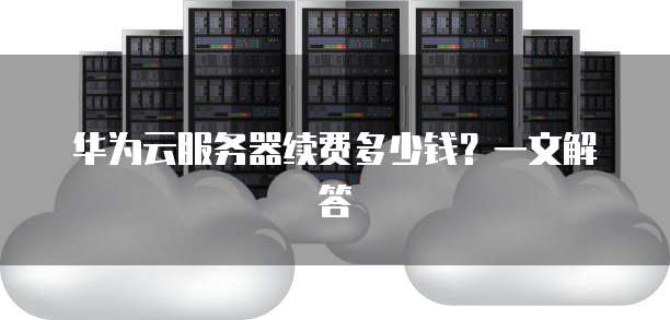 华为云服务器续费多少钱?一文解答