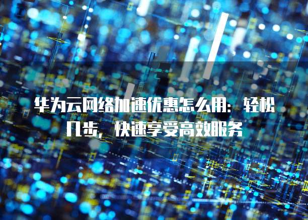 华为云网络加速优惠怎么用:轻松几步,快速享受高效服务