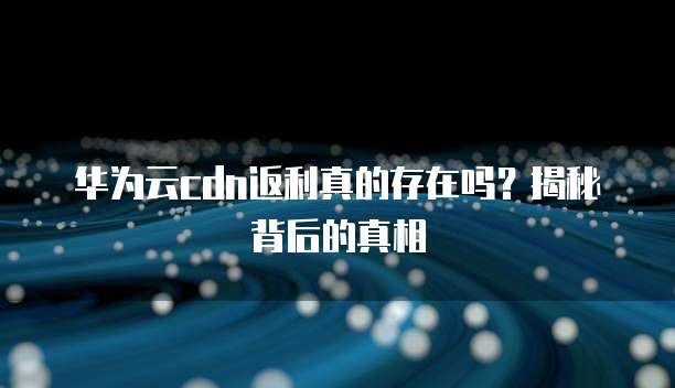 华为云cdn返利真的存在吗?揭秘背后的真相