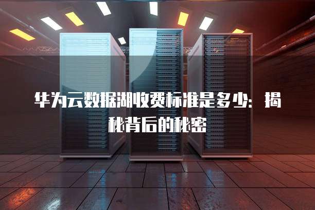 华为云数据湖收费标准是多少:揭秘背后的秘密