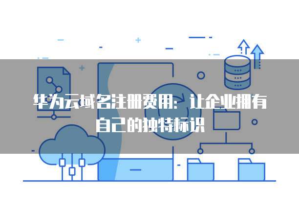 华为云域名注册费用：让企业拥有自己的独特标识