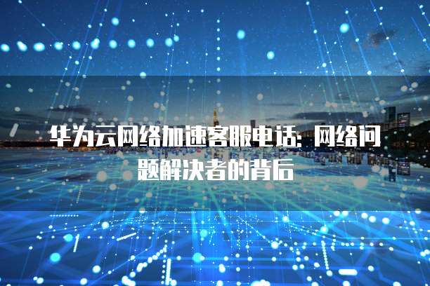 华为云网络加速客服电话: 网络问题解决者的背后
