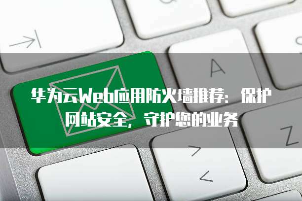 华为云Web应用防火墙推荐:保护网站安全,守护您的业务