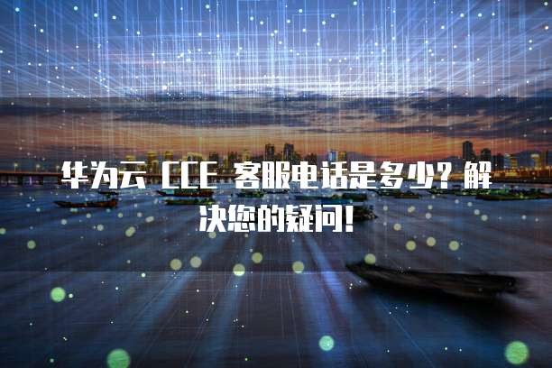 华为云 CCE 客服电话是多少?解决您的疑问!