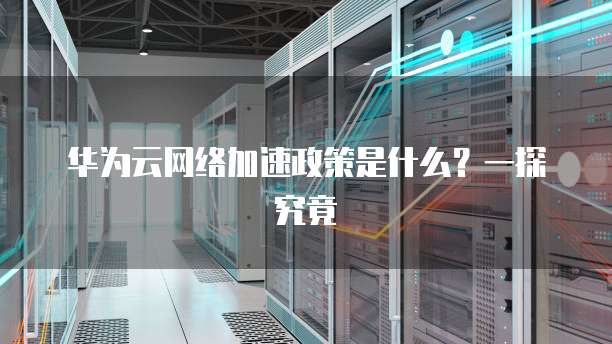 华为云网络加速政策是什么？一探究竟