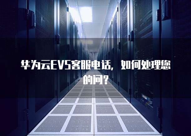 华为云EVS客服电话,如何处理您的问?