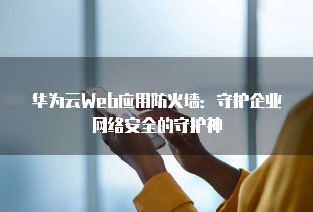 华为云Web应用防火墙:守护企业网络安全的守护神