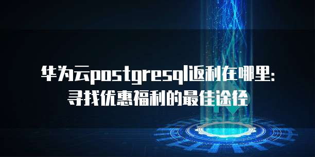 华为云postgresql返利在哪里:寻找优惠福利的最佳途径