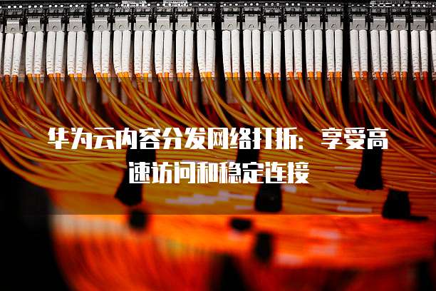 华为云内容分发网络打折：享受高速访问和稳定连接