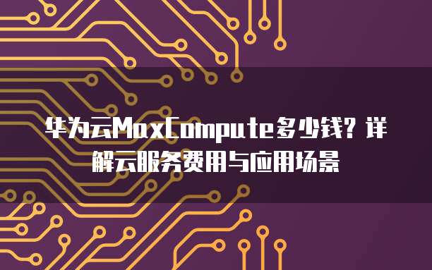 华为云MaxCompute多少钱?详解云服务费用与应用场景