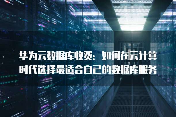 华为云数据库收费:如何在云计算时代选择最适合自己的数据库服务