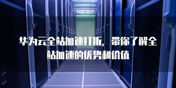 华为云全站加速打折,带你了解全站加速的优势和价值