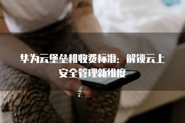 华为云堡垒机收费标准:解锁云上安全管理新维度