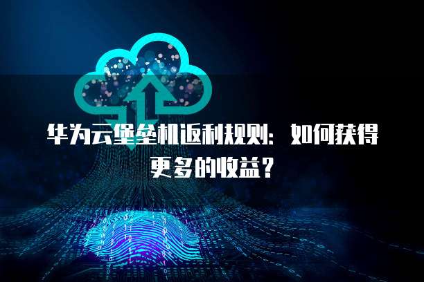 华为云堡垒机返利规则:如何获得更多的收益?