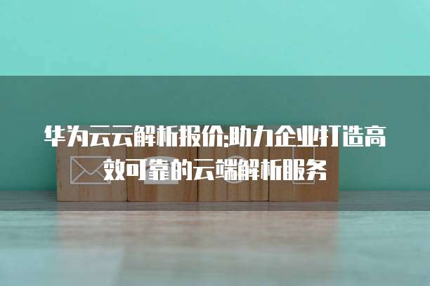 华为云云解析报价:助力企业打造高效可靠的云端解析服务