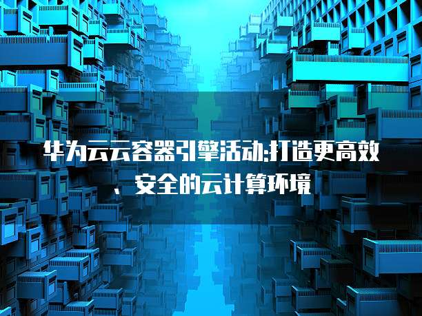 华为云云容器引擎活动:打造更高效、安全的云计算环境
