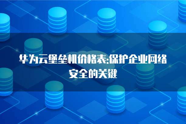 华为云堡垒机价格表:保护企业网络安全的关键