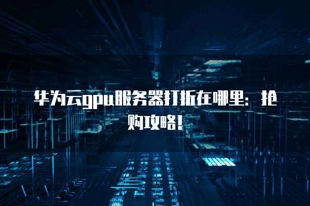 华为云gpu服务器打折在哪里:抢购攻略!
