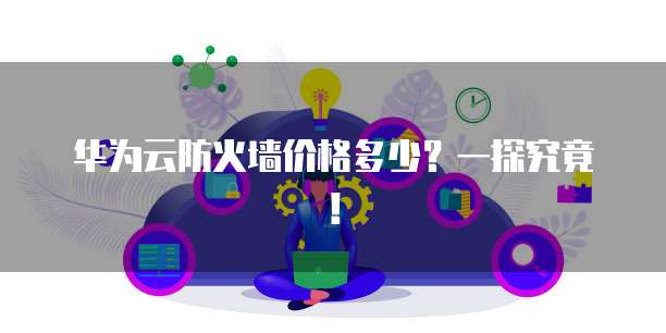 华为云防火墙价格多少？一探究竟！
