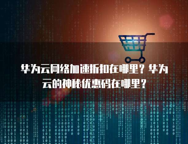 华为云网络加速折扣在哪里?华为云的神秘优惠码在哪里?