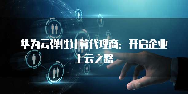 华为云弹性计算代理商:开启企业上云之路