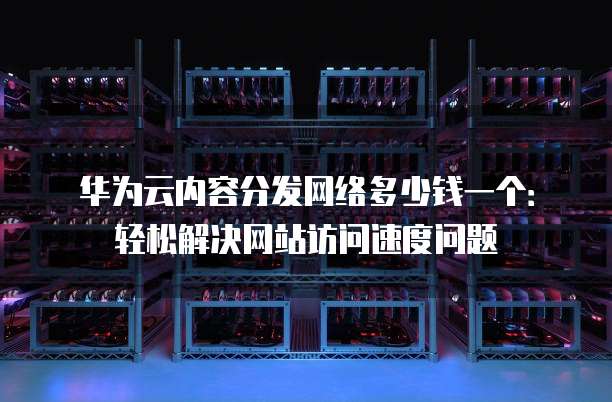 华为云内容分发网络多少钱一个:轻松解决网站访问速度问题
