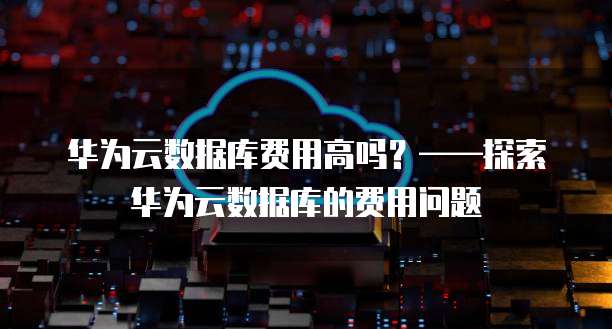华为云数据库费用高吗?——探索华为云数据库的费用问题