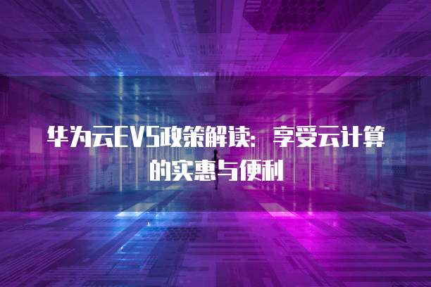 华为云EVS政策解读:享受云计算的实惠与便利