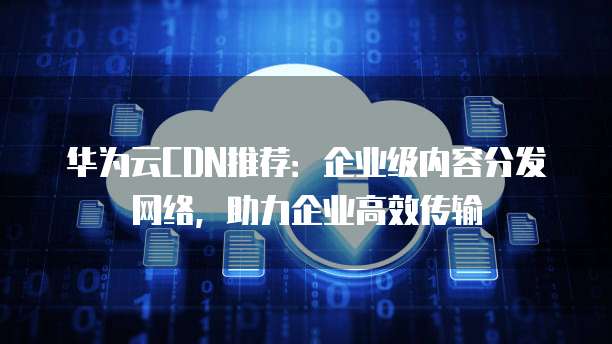 华为云CDN推荐：企业级内容分发网络，助力企业高效传输