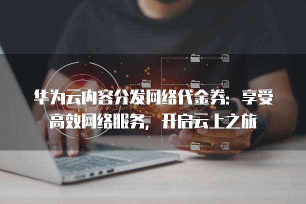 华为云内容分发网络代金券:享受高效网络服务,开启云上之旅