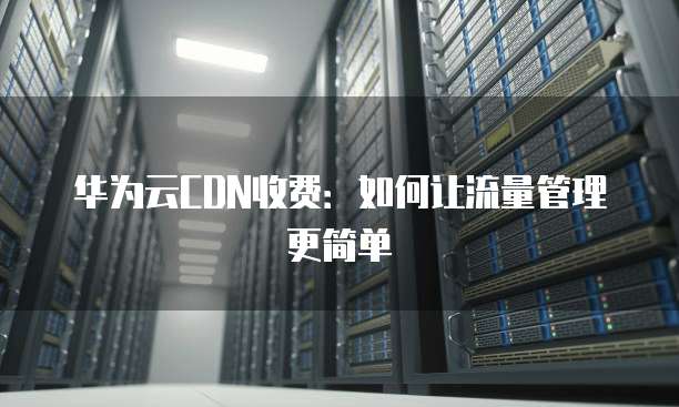 华为云CDN收费:如何让流量管理更简单