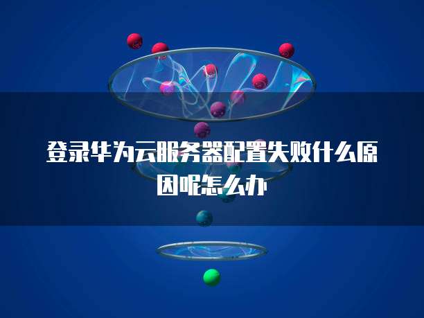 登录华为云服务器配置失败什么原因呢怎么办