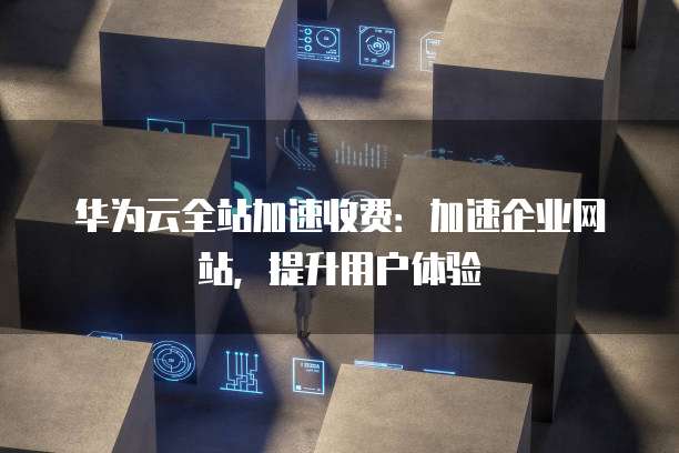 华为云全站加速收费:加速企业网站,提升用户体验