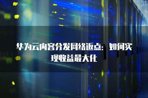 华为云内容分发网络返点:如何实现收益最大化