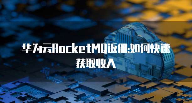 华为云RocketMQ返佣:如何快速获取收入