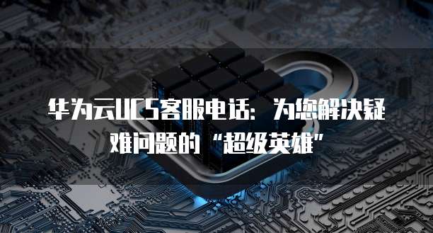 华为云UCS客服电话:为您解决疑难问题的“超级英雄”