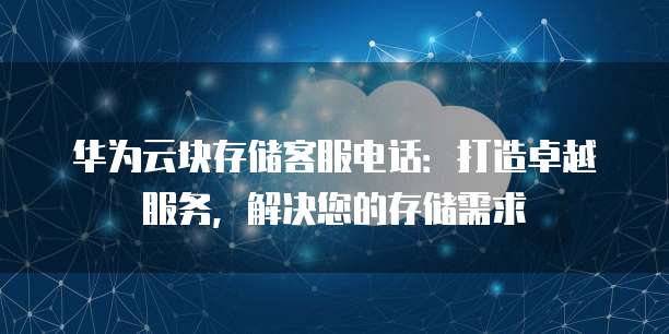 华为云块存储客服电话:打造卓越服务,解决您的存储需求