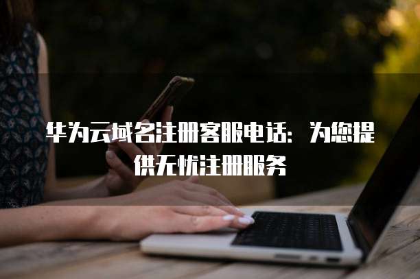 华为云域名注册客服电话:为您提供无忧注册服务