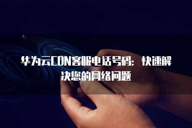 华为云CDN客服电话号码:快速解决您的网络问题